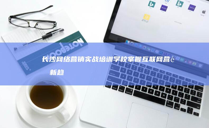 长沙网络营销实战培训学校：掌握互联网营销新趋势